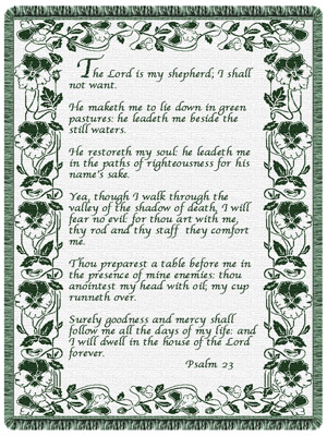 "The Lord is my shepherd; I shall not want.He maketh me to lie down in green pastures: he leadeth me beside the still waters.He restoreth my soul: he leadeth me in the paths of righteousness for his name's sake.Yea, though I walk through the valley of the shadow of death, I will fear no evil: for thou art with me; thy rod and thy staff they comfort me.Thou preparest a table before me in the presence of mine enemies: thou anointest my head with oil; my cup runneth over.Surely goodness and mercy shall follow me all the days of my life: and I will dwell in the house of the Lord for ever. Psalm 23"