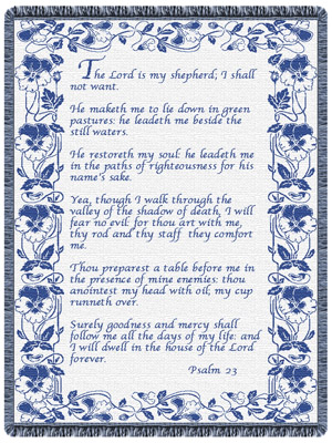 "The Lord is my shepherd; I shall not want. He maketh me to lie down in green pastures: he leadeth me beside the still waters. He restoreth my soul: he leadeth me in the paths of righteousness for his name's sake. Yea, though I walk through the valley of the shadow of death, I will fear no evil: for thou art with me; thy rod and thy staff they comfort me. Thou preparest a table before me in the presence of mine enemies: thou anointest my head with oil; my cup runneth over. Surely goodness and mercy shall follow me all the days of my life: and I will dwell in the house of the Lord for ever. Psalm 23"